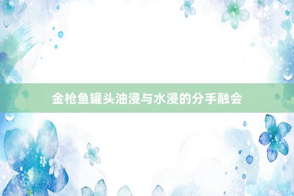 金枪鱼罐头油浸与水浸的分手融会